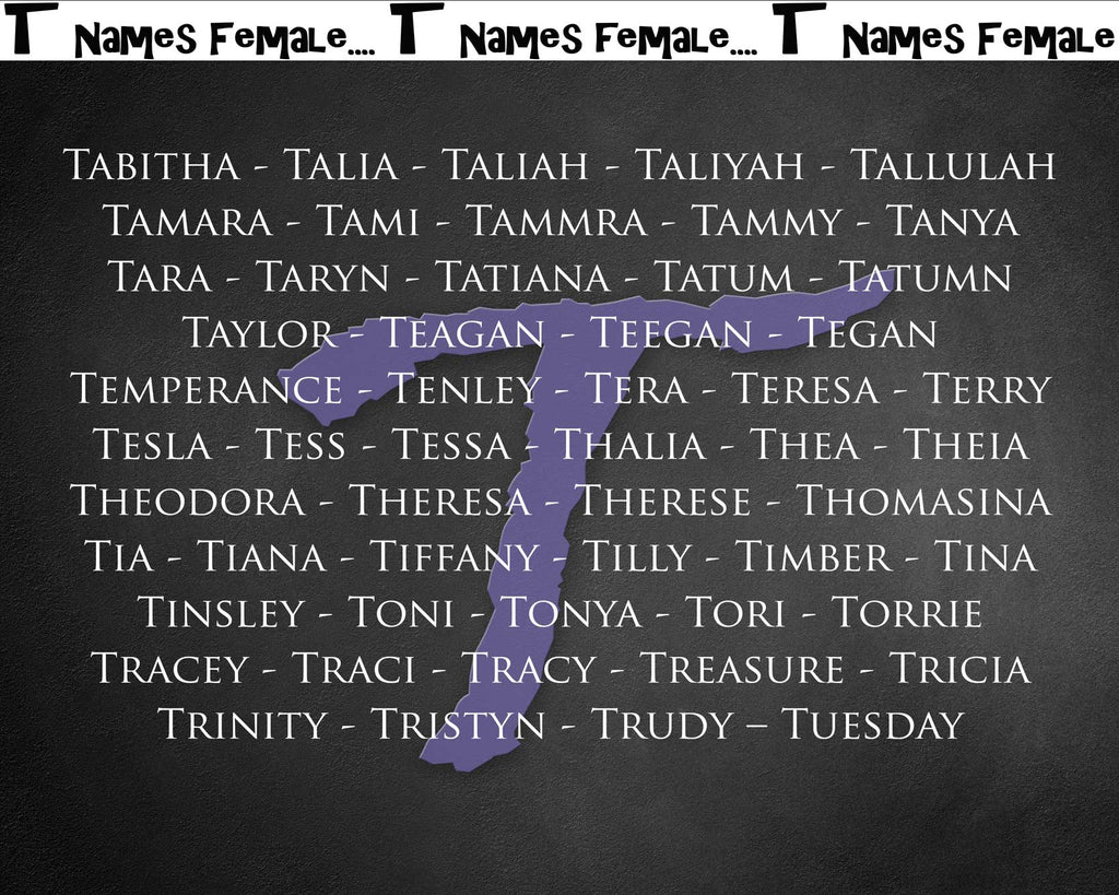 Tabitha - Talia - Taliah - Taliyah - Tallulah - Tamara - Tami - Tammra - Tammy - Tanya - Tara - Taryn - Tatiana - Tatum - Tatumn - Taylor - Teagan - Teegan - Tegan - Temperance - Tenley - Tera - Teresa - Terry - Tesla - Tess - Tessa - Thalia - Thea - Theia - Theodora - Theresa - Therese - Thomasina - Tia - Tiana - Tiffany - Tilly - Timber - Tina - Tinsley - Toni - Tonya - Tori - Torrie - Tracey - Traci - Tracy - Treasure - Tricia - Trinity - Tristyn - Trudy – Tuesday